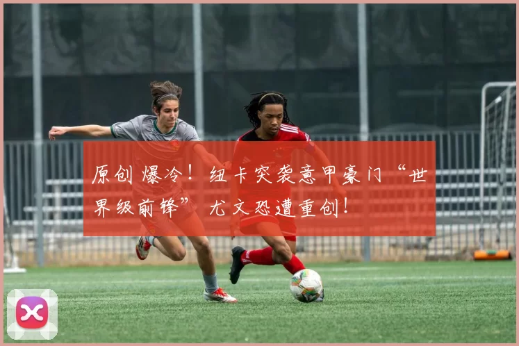 原创 爆冷！纽卡突袭意甲豪门“世界级前锋” 尤文恐遭重创！