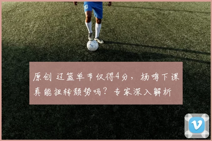 原创 辽篮单节仅得4分，杨鸣下课真能扭转颓势吗？专家深入解析