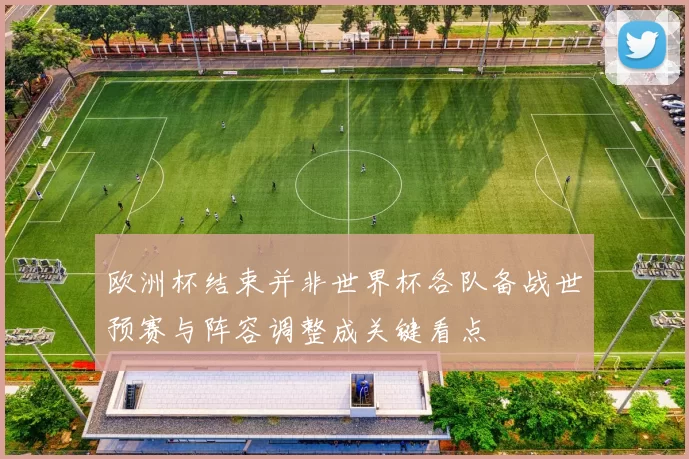 欧洲杯结束并非世界杯各队备战世预赛与阵容调整成关键看点