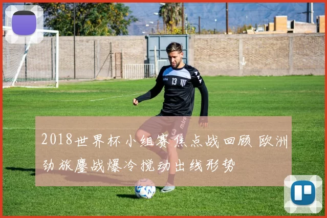 2018世界杯小组赛焦点战回顾 欧洲劲旅鏖战爆冷搅动出线形势