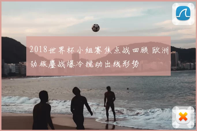 2018世界杯小组赛焦点战回顾 欧洲劲旅鏖战爆冷搅动出线形势