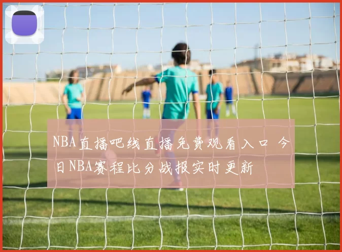 NBA直播吧线直播免费观看入口 今日NBA赛程比分战报实时更新