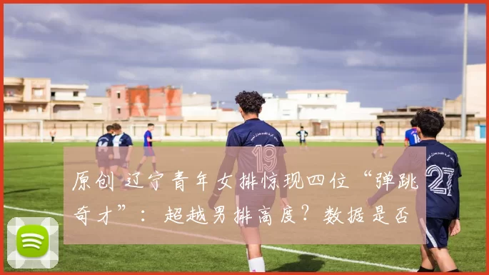 原创 辽宁青年女排惊现四位“弹跳奇才”：超越男排高度？数据是否真实引发热议