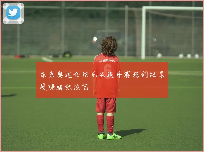 东京奥运会织毛衣选手赛场创纪录展现编织技艺