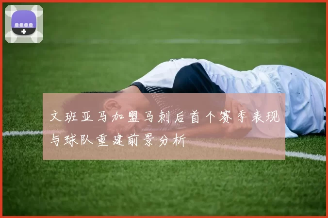 文班亚马加盟马刺后首个赛季表现与球队重建前景分析