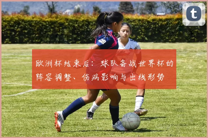 欧洲杯结束后：球队备战世界杯的阵容调整、伤病影响与出线形势