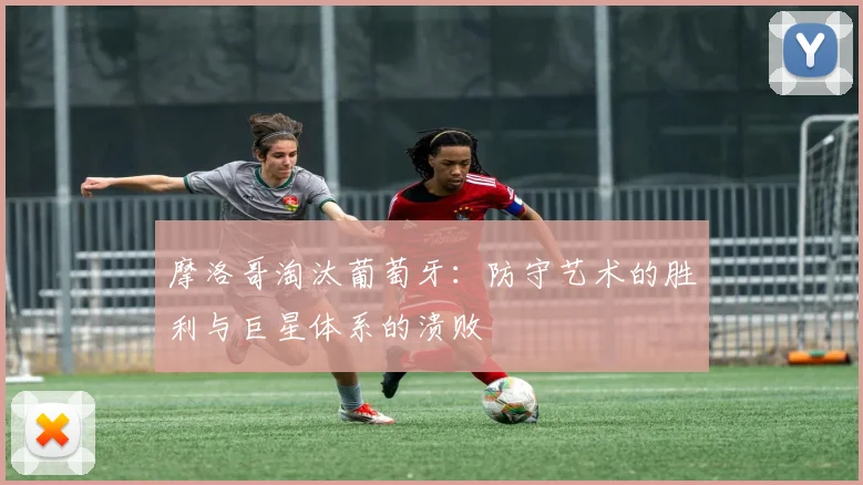 摩洛哥淘汰葡萄牙：防守艺术的胜利与巨星体系的溃败